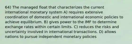 64) The managed float that characterizes the current international monetary system A) requires extensive coordination of domestic and international economic policies to achieve equilibrium. B) gives power to the IMF to determine exchange rates within certain limits. C) reduces the risks and uncertainty involved in international transactions. D) allows nations to pursue independent monetary policies