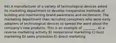 64) A manufacturer of a variety of technological devices asked its marketing department to develop inexpensive methods of building and maintaining brand awareness and excitement. The marketing department then recruited consumers who were early adopters of technological devices to spread the word about the company's new products. This is an example of ________. A) a reverse marketing activity B) nonpersonal marketing C) buzz marketing D) sales promotion E) direct marketing