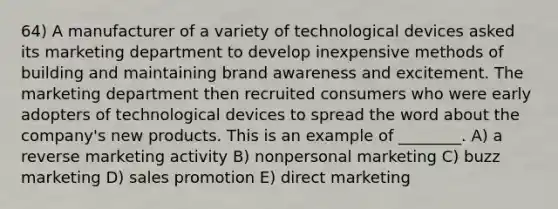 64) A manufacturer of a variety of technological devices asked its marketing department to develop inexpensive methods of building and maintaining brand awareness and excitement. The marketing department then recruited consumers who were early adopters of technological devices to spread the word about the company's new products. This is an example of ________. A) a reverse marketing activity B) nonpersonal marketing C) buzz marketing D) sales promotion E) direct marketing