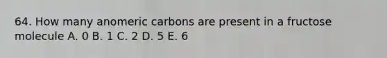 64. How many anomeric carbons are present in a fructose molecule A. 0 B. 1 C. 2 D. 5 E. 6