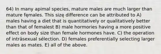 64) In many apimal species, mature males are much larger than mature fęmales. This sizę difference can be attributed to A) males having a diet that is quantitatively or qualitatively better than that of femalest B) male hormories having a more positive effect on body size than female hormones have. C) the operation of inträsexual sélection. D) females preferentially selecting larger males as mates. E) all of the above.