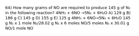 64) How many grams of NO are required to produce 145 g of N₂ in the following reaction? 4NH₃ + 6NO →5N₂ + 6H₂O A) 129 g B) 186 g C) 145 g D) 155 g E) 125 g 4NH₃ + 6NO→5N₂ + 6H₂O 145 g N₂ x 1 mole N₂/28.02 g N₂ x 6 moles NO/5 moles N₂ x 30.01 g NO/1 mole NO