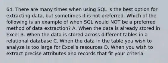 64. There are many times when using SQL is the best option for extracting data, but sometimes it is not preferred. Which of the following is an example of when SQL would NOT be a preferred method of data extraction? A. When the data is already stored in Excel B. When the data is stored across different tables in a relational database C. When the data in the table you wish to analyze is too large for Excel's resources D. When you wish to extract precise attributes and records that fit your criteria