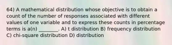 64) A mathematical distribution whose objective is to obtain a count of the number of responses associated with different values of one variable and to express these counts in percentage terms is a(n) ________. A) t distribution B) <a href='https://www.questionai.com/knowledge/kBageYpRHz-frequency-distribution' class='anchor-knowledge'>frequency distribution</a> C) chi-square distribution D) distribution