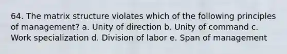 64. The matrix structure violates which of the following principles of management? a. Unity of direction b. Unity of command c. Work specialization d. Division of labor e. Span of management