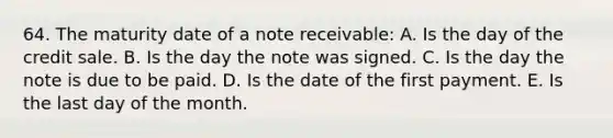 64. The maturity date of a note receivable: A. Is the day of the credit sale. B. Is the day the note was signed. C. Is the day the note is due to be paid. D. Is the date of the first payment. E. Is the last day of the month.