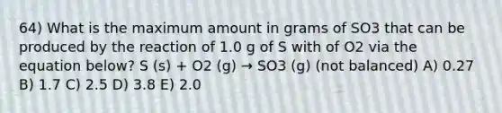 64) What is the maximum amount in grams of SO3 that can be produced by the reaction of 1.0 g of S with of O2 via the equation below? S (s) + O2 (g) → SO3 (g) (not balanced) A) 0.27 B) 1.7 C) 2.5 D) 3.8 E) 2.0