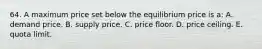 64. A maximum price set below the equilibrium price is a: A. demand price. B. supply price. C. price floor. D. price ceiling. E. quota limit.