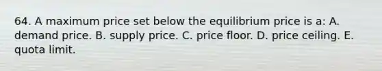 64. A maximum price set below the equilibrium price is a: A. demand price. B. supply price. C. price floor. D. price ceiling. E. quota limit.