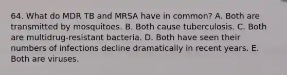 64. What do MDR TB and MRSA have in common? A. Both are transmitted by mosquitoes. B. Both cause tuberculosis. C. Both are multidrug-resistant bacteria. D. Both have seen their numbers of infections decline dramatically in recent years. E. Both are viruses.