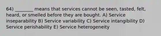 64) ________ means that services cannot be seen, tasted, felt, heard, or smelled before they are bought. A) Service inseparability B) Service variability C) Service intangibility D) Service perishability E) Service heterogeneity