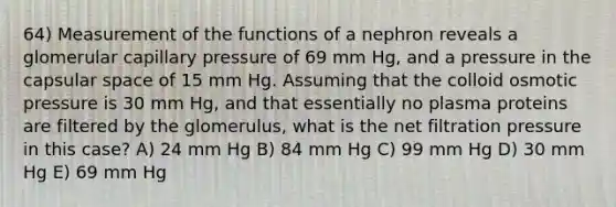 64) Measurement of the functions of a nephron reveals a glomerular capillary pressure of 69 mm Hg, and a pressure in the capsular space of 15 mm Hg. Assuming that the colloid osmotic pressure is 30 mm Hg, and that essentially no plasma proteins are filtered by the glomerulus, what is the net filtration pressure in this case? A) 24 mm Hg B) 84 mm Hg C) 99 mm Hg D) 30 mm Hg E) 69 mm Hg