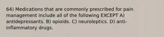 64) Medications that are commonly prescribed for pain management include all of the following EXCEPT A) antidepressants. B) opioids. C) neuroleptics. D) anti-inflammatory drugs.