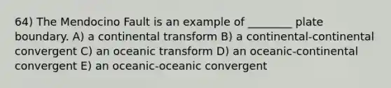 64) The Mendocino Fault is an example of ________ plate boundary. A) a continental transform B) a continental-continental convergent C) an oceanic transform D) an oceanic-continental convergent E) an oceanic-oceanic convergent