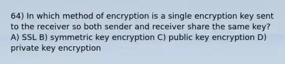 64) In which method of encryption is a single encryption key sent to the receiver so both sender and receiver share the same key? A) SSL B) symmetric key encryption C) public key encryption D) private key encryption