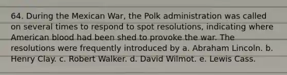 64. During the Mexican War, the Polk administration was called on several times to respond to spot resolutions, indicating where American blood had been shed to provoke the war. The resolutions were frequently introduced by a. Abraham Lincoln. b. Henry Clay. c. Robert Walker. d. David Wilmot. e. Lewis Cass.