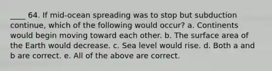 ____ 64. If mid-ocean spreading was to stop but subduction continue, which of the following would occur? a. Continents would begin moving toward each other. b. The surface area of the Earth would decrease. c. Sea level would rise. d. Both a and b are correct. e. All of the above are correct.