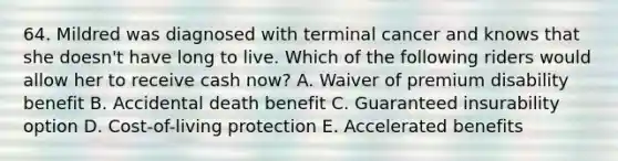 64. Mildred was diagnosed with terminal cancer and knows that she doesn't have long to live. Which of the following riders would allow her to receive cash now? A. Waiver of premium disability benefit B. Accidental death benefit C. Guaranteed insurability option D. Cost-of-living protection E. Accelerated benefits