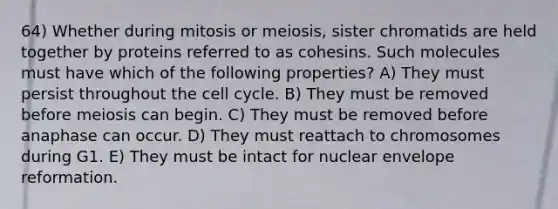 64) Whether during mitosis or meiosis, sister chromatids are held together by proteins referred to as cohesins. Such molecules must have which of the following properties? A) They must persist throughout the cell cycle. B) They must be removed before meiosis can begin. C) They must be removed before anaphase can occur. D) They must reattach to chromosomes during G1. E) They must be intact for nuclear envelope reformation.