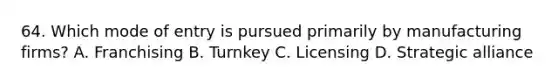 64. Which mode of entry is pursued primarily by manufacturing firms? A. Franchising B. Turnkey C. Licensing D. Strategic alliance