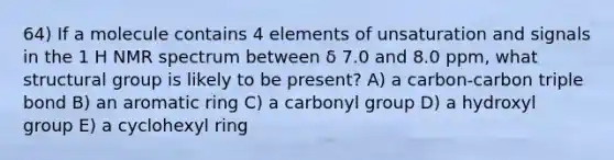 64) If a molecule contains 4 elements of unsaturation and signals in the 1 H NMR spectrum between δ 7.0 and 8.0 ppm, what structural group is likely to be present? A) a carbon-carbon triple bond B) an aromatic ring C) a carbonyl group D) a hydroxyl group E) a cyclohexyl ring