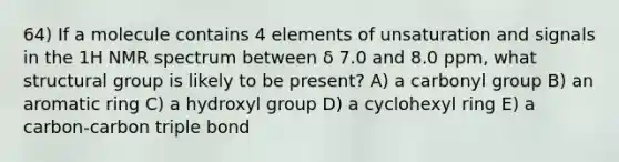 64) If a molecule contains 4 elements of unsaturation and signals in the 1H NMR spectrum between δ 7.0 and 8.0 ppm, what structural group is likely to be present? A) a carbonyl group B) an aromatic ring C) a hydroxyl group D) a cyclohexyl ring E) a carbon-carbon triple bond