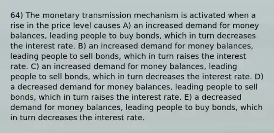 64) The monetary transmission mechanism is activated when a rise in the price level causes A) an increased demand for money balances, leading people to buy bonds, which in turn decreases the interest rate. B) an increased demand for money balances, leading people to sell bonds, which in turn raises the interest rate. C) an increased demand for money balances, leading people to sell bonds, which in turn decreases the interest rate. D) a decreased demand for money balances, leading people to sell bonds, which in turn raises the interest rate. E) a decreased demand for money balances, leading people to buy bonds, which in turn decreases the interest rate.