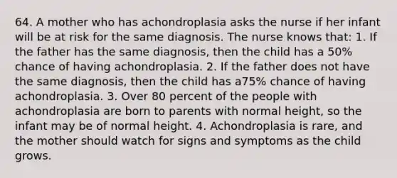 64. A mother who has achondroplasia asks the nurse if her infant will be at risk for the same diagnosis. The nurse knows that: 1. If the father has the same diagnosis, then the child has a 50% chance of having achondroplasia. 2. If the father does not have the same diagnosis, then the child has a75% chance of having achondroplasia. 3. Over 80 percent of the people with achondroplasia are born to parents with normal height, so the infant may be of normal height. 4. Achondroplasia is rare, and the mother should watch for signs and symptoms as the child grows.