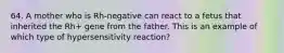 64. A mother who is Rh-negative can react to a fetus that inherited the Rh+ gene from the father. This is an example of which type of hypersensitivity reaction?