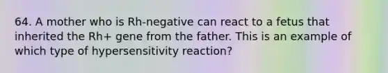 64. A mother who is Rh-negative can react to a fetus that inherited the Rh+ gene from the father. This is an example of which type of hypersensitivity reaction?