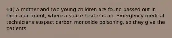 64) A mother and two young children are found passed out in their apartment, where a space heater is on. Emergency medical technicians suspect carbon monoxide poisoning, so they give the patients