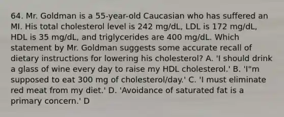 64. Mr. Goldman is a 55-year-old Caucasian who has suffered an MI. His total cholesterol level is 242 mg/dL, LDL is 172 mg/dL, HDL is 35 mg/dL, and triglycerides are 400 mg/dL. Which statement by Mr. Goldman suggests some accurate recall of dietary instructions for lowering his cholesterol? A. 'I should drink a glass of wine every day to raise my HDL cholesterol.' B. 'I"m supposed to eat 300 mg of cholesterol/day.' C. 'I must eliminate red meat from my diet.' D. 'Avoidance of saturated fat is a primary concern.' D