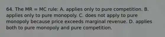 64. The MR = MC rule: A. applies only to pure competition. B. applies only to pure monopoly. C. does not apply to pure monopoly because price exceeds marginal revenue. D. applies both to pure monopoly and pure competition.