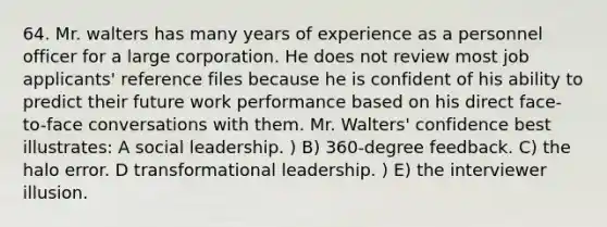 64. Mr. walters has many years of experience as a personnel officer for a large corporation. He does not review most job applicants' reference files because he is confident of his ability to predict their future work performance based on his direct face-to-face conversations with them. Mr. Walters' confidence best illustrates: A social leadership. ) B) 360-degree feedback. C) the halo error. D transformational leadership. ) E) the interviewer illusion.