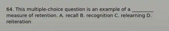 64. This multiple-choice question is an example of a _________ measure of retention. A. recall B. recognition C. relearning D. reiteration