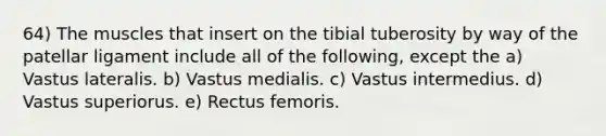 64) The muscles that insert on the tibial tuberosity by way of the patellar ligament include all of the following, except the a) Vastus lateralis. b) Vastus medialis. c) Vastus intermedius. d) Vastus superiorus. e) Rectus femoris.