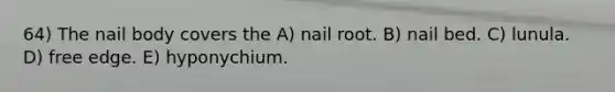 64) The nail body covers the A) nail root. B) nail bed. C) lunula. D) free edge. E) hyponychium.