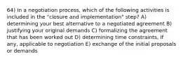 64) In a negotiation process, which of the following activities is included in the "closure and implementation" step? A) determining your best alternative to a negotiated agreement B) justifying your original demands C) formalizing the agreement that has been worked out D) determining time constraints, if any, applicable to negotiation E) exchange of the initial proposals or demands