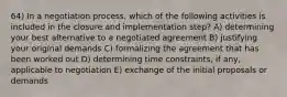 64) In a negotiation process, which of the following activities is included in the closure and implementation step? A) determining your best alternative to a negotiated agreement B) justifying your original demands C) formalizing the agreement that has been worked out D) determining time constraints, if any, applicable to negotiation E) exchange of the initial proposals or demands