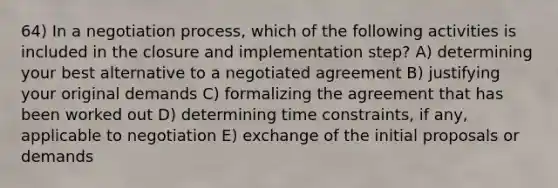 64) In a negotiation process, which of the following activities is included in the closure and implementation step? A) determining your best alternative to a negotiated agreement B) justifying your original demands C) formalizing the agreement that has been worked out D) determining time constraints, if any, applicable to negotiation E) exchange of the initial proposals or demands