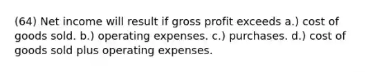 (64) Net income will result if gross profit exceeds a.) cost of goods sold. b.) operating expenses. c.) purchases. d.) cost of goods sold plus operating expenses.