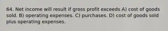 64. Net income will result if <a href='https://www.questionai.com/knowledge/klIB6Lsdwh-gross-profit' class='anchor-knowledge'>gross profit</a> exceeds A) cost of goods sold. B) operating expenses. C) purchases. D) cost of goods sold plus operating expenses.