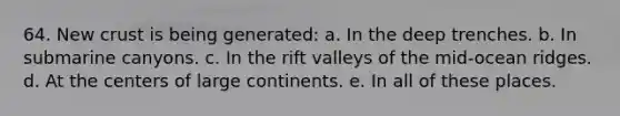 64. New crust is being generated: a. In the deep trenches. b. In submarine canyons. c. In the rift valleys of the mid-ocean ridges. d. At the centers of large continents. e. In all of these places.