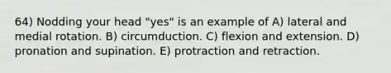 64) Nodding your head "yes" is an example of A) lateral and medial rotation. B) circumduction. C) flexion and extension. D) pronation and supination. E) protraction and retraction.