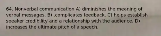 64. Nonverbal communication A) diminishes the meaning of verbal messages. B) .complicates feedback. C) helps establish speaker credibility and a relationship with the audience. D) increases the ultimate pitch of a speech.