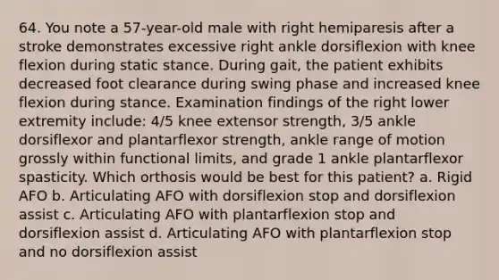 64. You note a 57-year-old male with right hemiparesis after a stroke demonstrates excessive right ankle dorsiflexion with knee flexion during static stance. During gait, the patient exhibits decreased foot clearance during swing phase and increased knee flexion during stance. Examination findings of the right lower extremity include: 4/5 knee extensor strength, 3/5 ankle dorsiflexor and plantarflexor strength, ankle range of motion grossly within functional limits, and grade 1 ankle plantarflexor spasticity. Which orthosis would be best for this patient? a. Rigid AFO b. Articulating AFO with dorsiflexion stop and dorsiflexion assist c. Articulating AFO with plantarflexion stop and dorsiflexion assist d. Articulating AFO with plantarflexion stop and no dorsiflexion assist