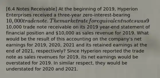 [6.4 Notes Receivable] At the beginning of 2019, Hyperion Enterprises received a three-year zero-interest-bearing 10,000 trade note. The market rate for equivalent notes was 9% at that time. Hyperion reported this note as a10,000 trade note receivable on its 2019 year-end statement of financial position and 10,000 as sales revenue for 2019. What would be the result of this accounting on the company's net earnings for 2019, 2020, 2021 and its retained earnings at the end of 2021, respectively? Since Hyperion reported the trade note as sales revenues for 2019, its net earnings would be overstated for 2019. In similar respect, they would be understated for 2020 and 2021.