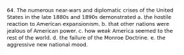 64. The numerous near-wars and diplomatic crises of the United States in the late 1880s and 1890s demonstrated a. the hostile reaction to American expansionism. b. that other nations were jealous of American power. c. how weak America seemed to the rest of the world. d. the failure of the Monroe Doctrine. e. the aggressive new national mood.