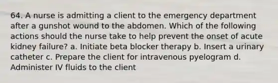 64. A nurse is admitting a client to the emergency department after a gunshot wound to the abdomen. Which of the following actions should the nurse take to help prevent the onset of acute kidney failure? a. Initiate beta blocker therapy b. Insert a urinary catheter c. Prepare the client for intravenous pyelogram d. Administer IV fluids to the client