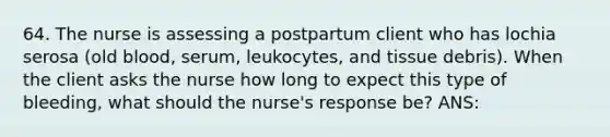 64. The nurse is assessing a postpartum client who has lochia serosa (old blood, serum, leukocytes, and tissue debris). When the client asks the nurse how long to expect this type of bleeding, what should the nurse's response be? ANS: